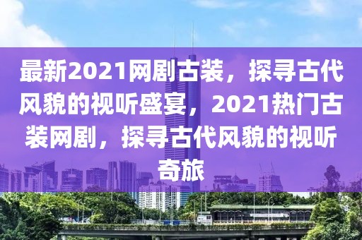 最新2021網(wǎng)劇古裝，探尋古代風(fēng)貌的視聽盛宴，2021熱門古裝網(wǎng)劇，探尋古代風(fēng)貌的視聽奇旅