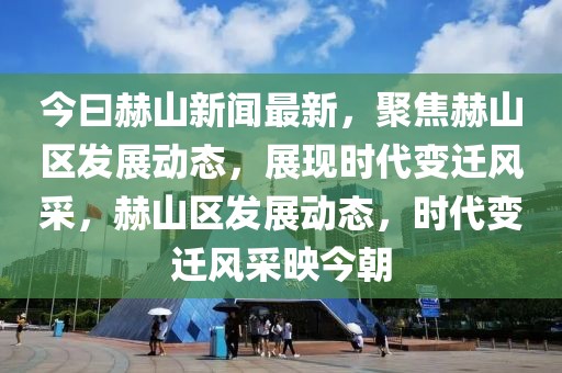 今曰赫山新聞最新，聚焦赫山區(qū)發(fā)展動(dòng)態(tài)，展現(xiàn)時(shí)代變遷風(fēng)采，赫山區(qū)發(fā)展動(dòng)態(tài)，時(shí)代變遷風(fēng)采映今朝