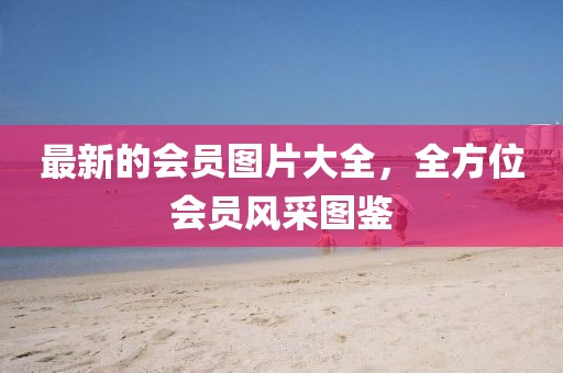 最新的會(huì)員圖片大全，全方位會(huì)員風(fēng)采圖鑒