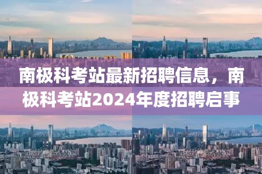 南極科考站最新招聘信息，南極科考站2024年度招聘啟事