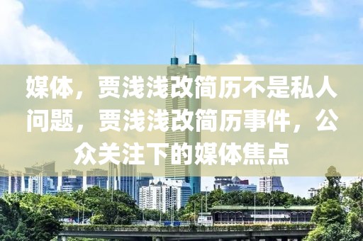 媒體，賈淺淺改簡(jiǎn)歷不是私人問(wèn)題，賈淺淺改簡(jiǎn)歷事件，公眾關(guān)注下的媒體焦點(diǎn)