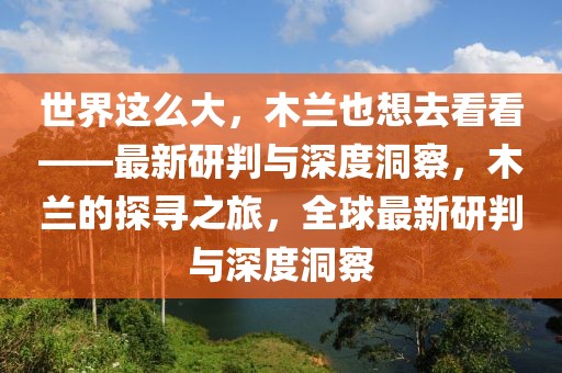 世界這么大，木蘭也想去看看——最新研判與深度洞察，木蘭的探尋之旅，全球最新研判與深度洞察