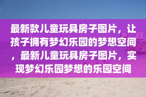 最新款兒童玩具房子圖片，讓孩子擁有夢幻樂園的夢想空間，最新兒童玩具房子圖片，實現(xiàn)夢幻樂園夢想的樂園空間