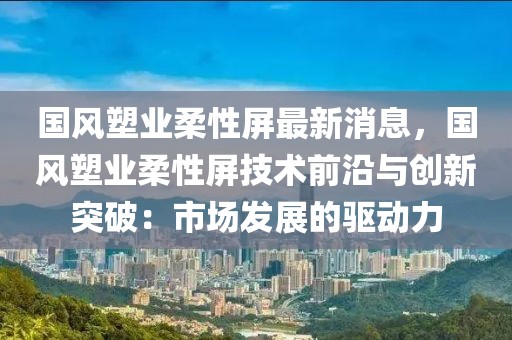 國風(fēng)塑業(yè)柔性屏最新消息，國風(fēng)塑業(yè)柔性屏技術(shù)前沿與創(chuàng)新突破：市場發(fā)展的驅(qū)動力