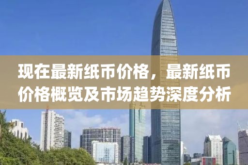 現(xiàn)在最新紙幣價格，最新紙幣價格概覽及市場趨勢深度分析