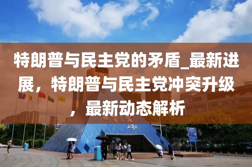 特朗普與民主黨的矛盾_最新進(jìn)展，特朗普與民主黨沖突升級，最新動態(tài)解析