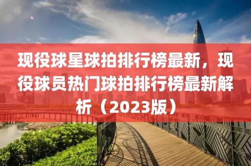 現(xiàn)役球星球拍排行榜最新，現(xiàn)役球員熱門球拍排行榜最新解析（2023版）
