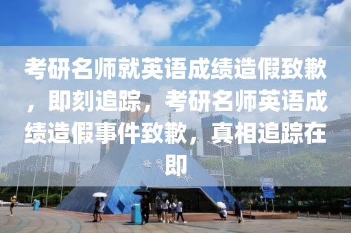 考研名師就英語成績造假致歉，即刻追蹤，考研名師英語成績造假事件致歉，真相追蹤在即