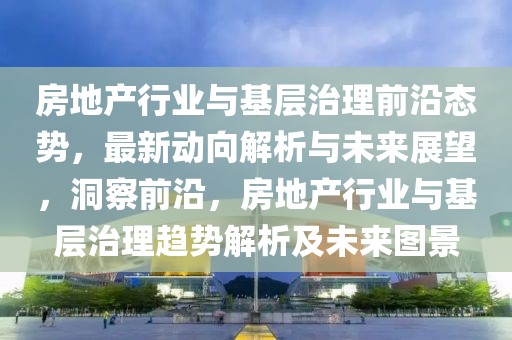 房地產(chǎn)行業(yè)與基層治理前沿態(tài)勢，最新動(dòng)向解析與未來展望，洞察前沿，房地產(chǎn)行業(yè)與基層治理趨勢解析及未來圖景