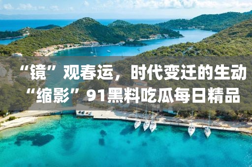 “鏡”觀春運(yùn)，時(shí)代變遷的生動(dòng)“縮影”91黑料吃瓜每日精品