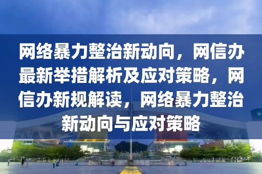 網(wǎng)絡(luò)暴力整治新動(dòng)向，網(wǎng)信辦最新舉措解析及應(yīng)對(duì)策略，網(wǎng)信辦新規(guī)解讀，網(wǎng)絡(luò)暴力整治新動(dòng)向與應(yīng)對(duì)策略
