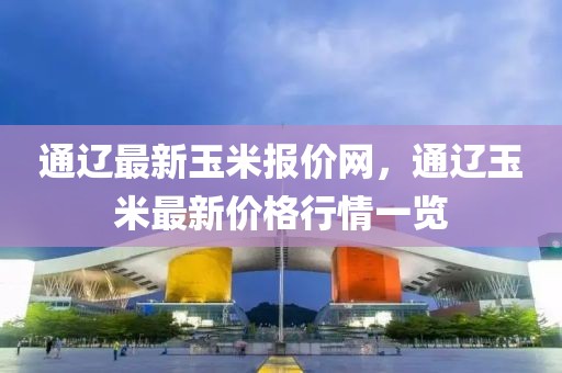 通遼最新玉米報價網，通遼玉米最新價格行情一覽