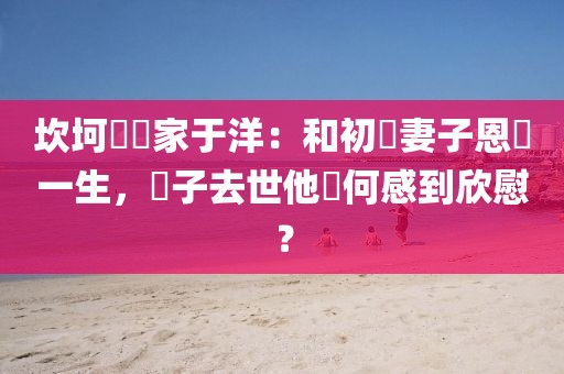 坎坷藝術家于洋：和初戀妻子恩愛一生，兒子去世他為何感到欣慰？