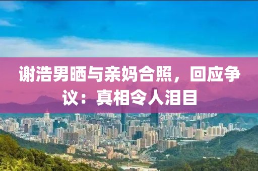 謝浩男曬與親媽合照，回應(yīng)爭(zhēng)議：真相令人淚目