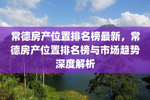 常德房產(chǎn)位置排名榜最新，常德房產(chǎn)位置排名榜與市場(chǎng)趨勢(shì)深度解析