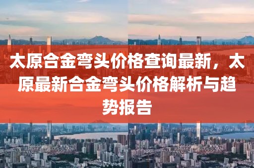 太原合金彎頭價(jià)格查詢最新，太原最新合金彎頭價(jià)格解析與趨勢(shì)報(bào)告