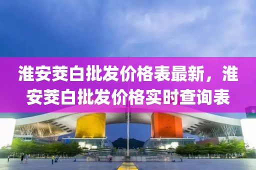 淮安茭白批發(fā)價(jià)格表最新，淮安茭白批發(fā)價(jià)格實(shí)時(shí)查詢表