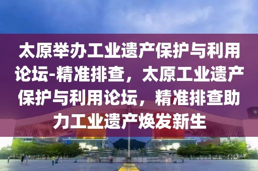 太原舉辦工業(yè)遺產(chǎn)保護(hù)與利用論壇-精準(zhǔn)排查，太原工業(yè)遺產(chǎn)保護(hù)與利用論壇，精準(zhǔn)排查助力工業(yè)遺產(chǎn)煥發(fā)新生