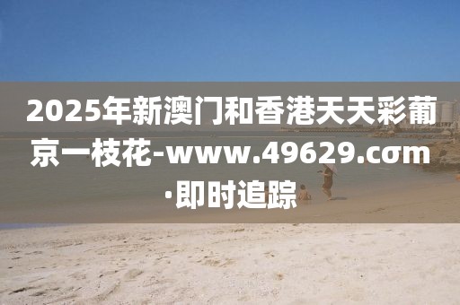 2025年新澳門和香港天天彩葡京一枝花-www.49629.cσm·即時追蹤