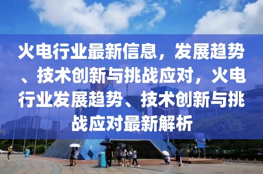 火電行業(yè)最新信息，發(fā)展趨勢(shì)、技術(shù)創(chuàng)新與挑戰(zhàn)應(yīng)對(duì)，火電行業(yè)發(fā)展趨勢(shì)、技術(shù)創(chuàng)新與挑戰(zhàn)應(yīng)對(duì)最新解析