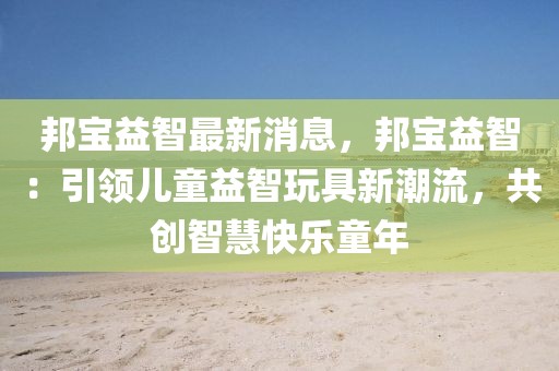 邦寶益智最新消息，邦寶益智：引領(lǐng)兒童益智玩具新潮流，共創(chuàng)智慧快樂童年