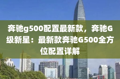 奔馳g500配置最新款，奔馳G級新星：最新款奔馳G500全方位配置詳解