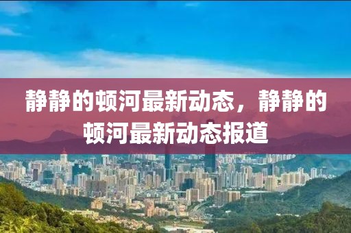 靜靜的頓河最新動(dòng)態(tài)，靜靜的頓河最新動(dòng)態(tài)報(bào)道