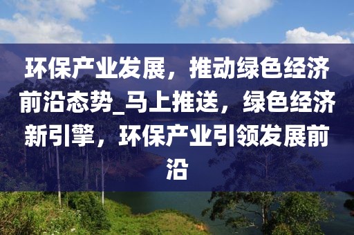 環(huán)保產(chǎn)業(yè)發(fā)展，推動(dòng)綠色經(jīng)濟(jì)前沿態(tài)勢(shì)_馬上推送，綠色經(jīng)濟(jì)新引擎，環(huán)保產(chǎn)業(yè)引領(lǐng)發(fā)展前沿