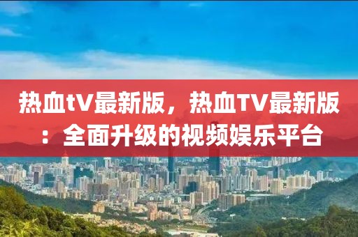 熱血tV最新版，熱血TV最新版：全面升級的視頻娛樂平臺(tái)