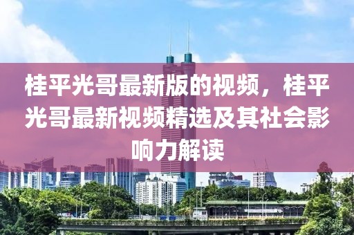 桂平光哥最新版的視頻，桂平光哥最新視頻精選及其社會影響力解讀