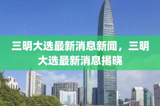 三明大選最新消息新聞，三明大選最新消息揭曉