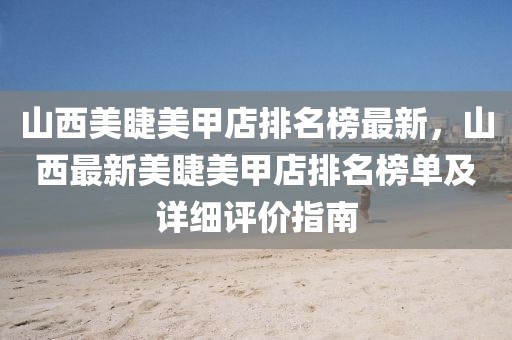 山西美睫美甲店排名榜最新，山西最新美睫美甲店排名榜單及詳細(xì)評價指南