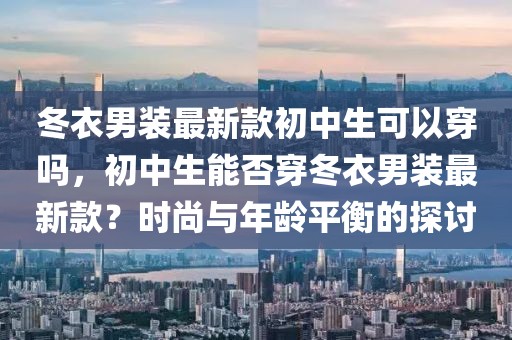 冬衣男裝最新款初中生可以穿嗎，初中生能否穿冬衣男裝最新款？時(shí)尚與年齡平衡的探討