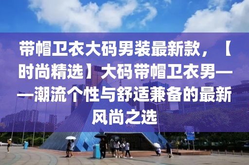帶帽衛(wèi)衣大碼男裝最新款，【時尚精選】大碼帶帽衛(wèi)衣男——潮流個性與舒適兼?zhèn)涞淖钚嘛L尚之選