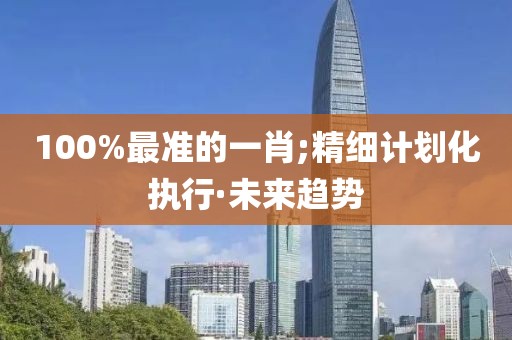 100%最準(zhǔn)的一肖;精細(xì)計劃化執(zhí)行·未來趨勢