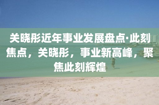 關(guān)曉彤近年事業(yè)發(fā)展盤點(diǎn)·此刻焦點(diǎn)，關(guān)曉彤，事業(yè)新高峰，聚焦此刻輝煌
