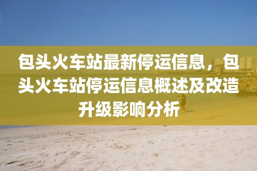 包頭火車站最新停運信息，包頭火車站停運信息概述及改造升級影響分析