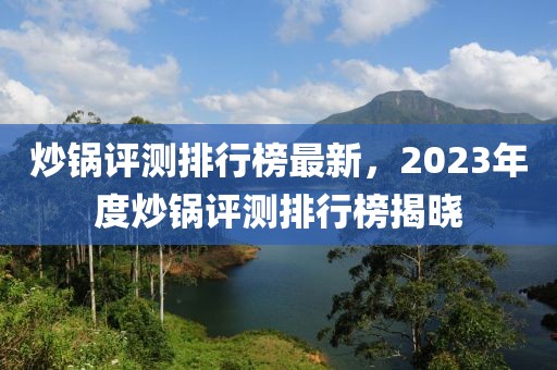炒鍋評測排行榜最新，2023年度炒鍋評測排行榜揭曉