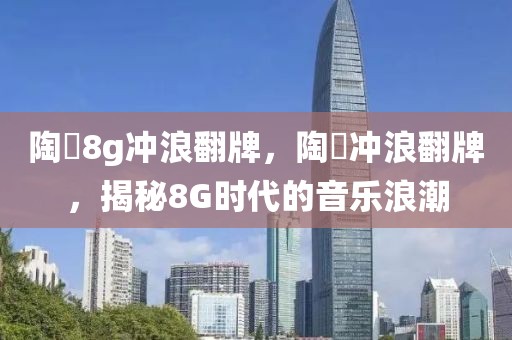 陶喆8g沖浪翻牌，陶喆沖浪翻牌，揭秘8G時代的音樂浪潮