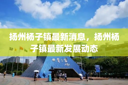 揚州楊子鎮(zhèn)最新消息，揚州楊子鎮(zhèn)最新發(fā)展動態(tài)