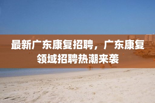 最新廣東康復(fù)招聘，廣東康復(fù)領(lǐng)域招聘熱潮來襲