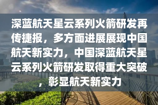 深藍航天星云系列火箭研發(fā)再傳捷報，多方面進展展現(xiàn)中國航天新實力，中國深藍航天星云系列火箭研發(fā)取得重大突破，彰顯航天新實力