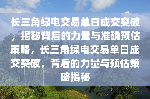 長(zhǎng)三角綠電交易單日成交突破，揭秘背后的力量與準(zhǔn)確預(yù)估策略，長(zhǎng)三角綠電交易單日成交突破，背后的力量與預(yù)估策略揭秘