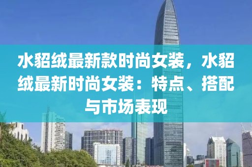 水貂絨最新款時(shí)尚女裝，水貂絨最新時(shí)尚女裝：特點(diǎn)、搭配與市場(chǎng)表現(xiàn)