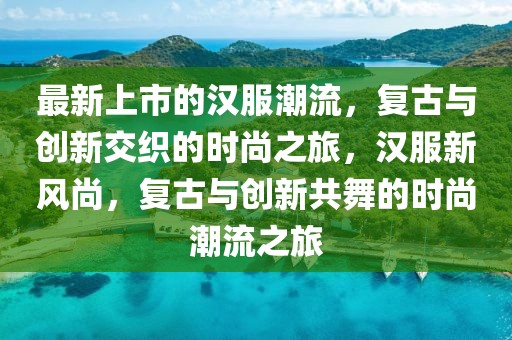 最新上市的漢服潮流，復(fù)古與創(chuàng)新交織的時(shí)尚之旅，漢服新風(fēng)尚，復(fù)古與創(chuàng)新共舞的時(shí)尚潮流之旅