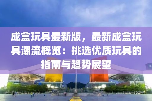 成盒玩具最新版，最新成盒玩具潮流概覽：挑選優(yōu)質(zhì)玩具的指南與趨勢展望