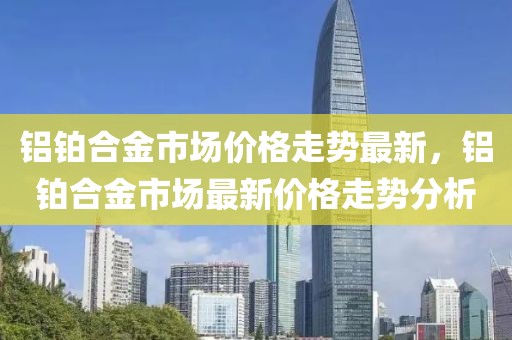 鋁鉑合金市場價(jià)格走勢最新，鋁鉑合金市場最新價(jià)格走勢分析