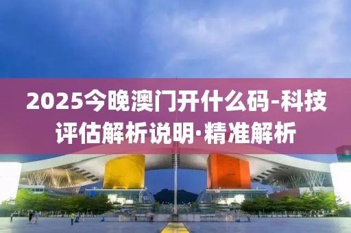 2025今晚澳門開什么碼-科技評(píng)估解析說明·精準(zhǔn)解析