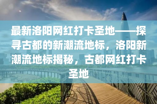 最新洛陽網紅打卡圣地——探尋古都的新潮流地標，洛陽新潮流地標揭秘，古都網紅打卡圣地