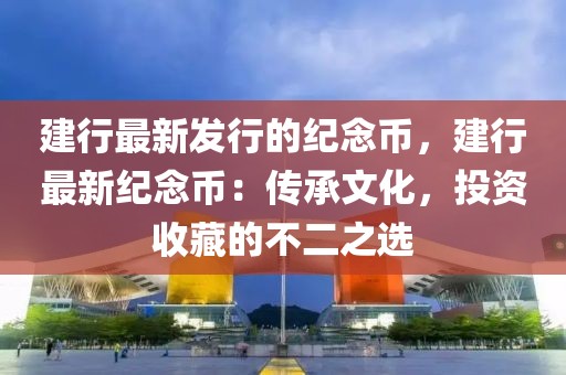 建行最新發(fā)行的紀念幣，建行最新紀念幣：傳承文化，投資收藏的不二之選